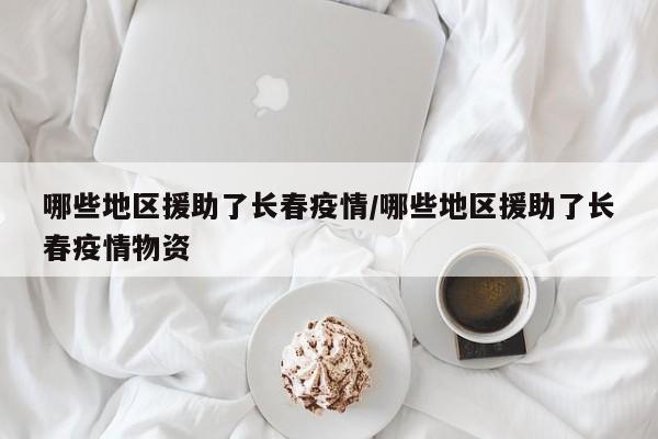 哪些地区援助了长春疫情/哪些地区援助了长春疫情物资