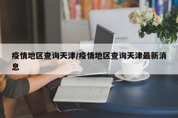 疫情地区查询天津/疫情地区查询天津最新消息